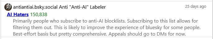 antiantiai.bsky.social Anti "Anti-AI" Labeler
25 days ago
AI Haters - 150,838
Primarily people who subscribe to anti-AI blocklists. Subscribing to this list allows for filtering them out. This is likely to improve the experience of bluesky for some people. Best-effort basis but pretty comprehensive. Appeals should go to DMs for now.