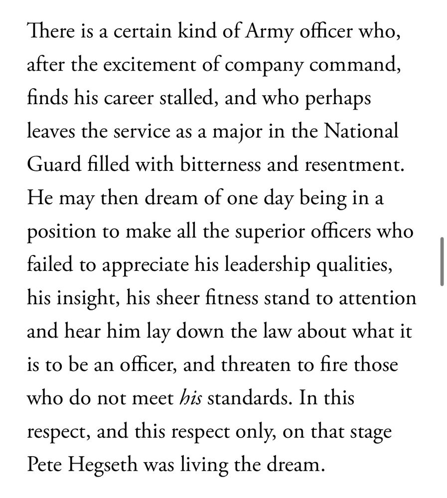There is a certain kind of Army officer who, after the excitement of company command, finds his career stalled, and who perhaps leaves the service as a major in the National Guard filled with bitterness and resentment.
He may then dream of one day being in a position to make all the superior officers who failed to appreciate his leadership qualities, his insight, his sheer fitness stand to attention and hear him lay down the law about what it is to be an officer, and threaten to fire those who do not meet his standards. In this respect, and this respect only, on that stage Pete Hegseth was living the dream.