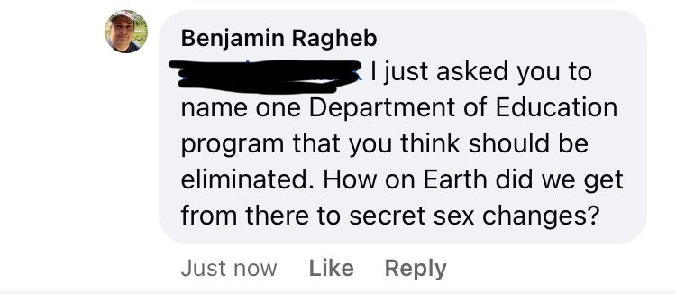 screenshot of facebook comments 

Benjamin Ragheb: I just asked you to
name one Department of Education program that you think should be eliminated. How on Earth did we get from there to secret sex changes?