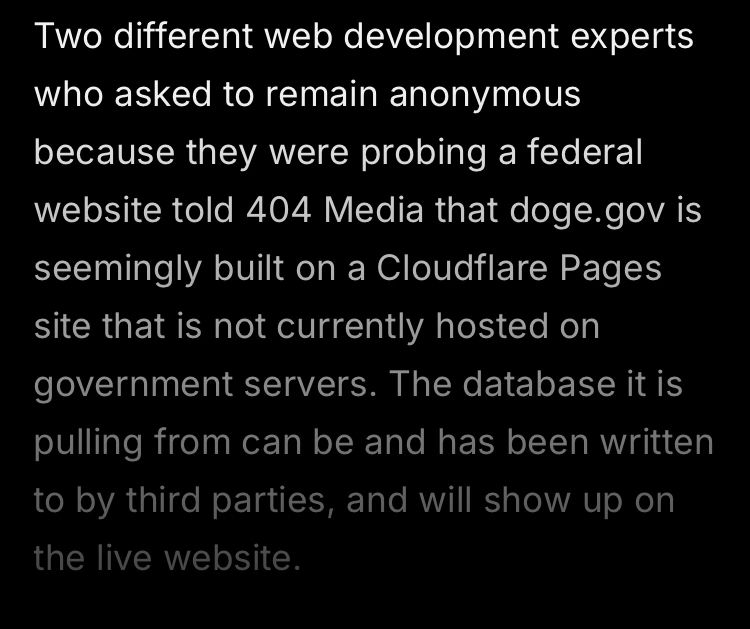 screenshot of article: Two different web development experts who asked to remain anonymous because they were probing a federal website told 404 Media that doge.gov is seemingly built on a Cloudflare Pages site that is not currently hosted on government servers. The database it is pulling from can be and has been written to by third parties, and will show up on the live website.