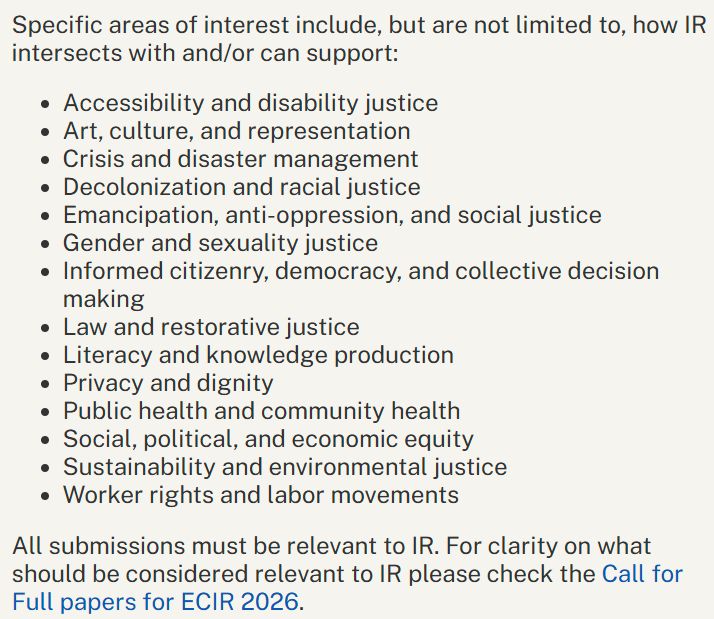 Specific areas of interest include, but are not limited to, how IR intersects with and/or can support:
* Accessibility and disability justice
* Art, culture, and representation
* Crisis and disaster management
* Decolonization and racial justice
* Emancipation, anti-oppression, and social justice
* Gender and sexuality justice
* Informed citizenry, democracy, and collective decision making
* Law and restorative justice
* Literacy and knowledge production
* Privacy and dignity
* Public health and community health
* Social, political, and economic equity
* Sustainability and environmental justice
* Worker rights and labor movements

All submissions must be relevant to IR. For clarity on what should be considered relevant to IR please check the Call for Full papers for ECIR 2026.
