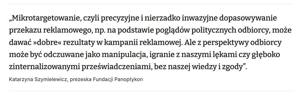 „Mikrotargetowanie, czyli precyzyjne i nierzadko inwazyjne dopasowywanie przekazu reklamowego, np. na podstawie poglądów politycznych odbiorcy, może dawać »dobre« rezultaty w kampanii reklamowej. Ale z perspektywy odbiorcy może być odczuwane jako manipulacja, igranie z naszymi lękami czy głęboko zinternalizowanymi przeświadczeniami, bez naszej wiedzy i zgody”.

Katarzyna Szymielewicz, prezeska Fundacji Panoptykon