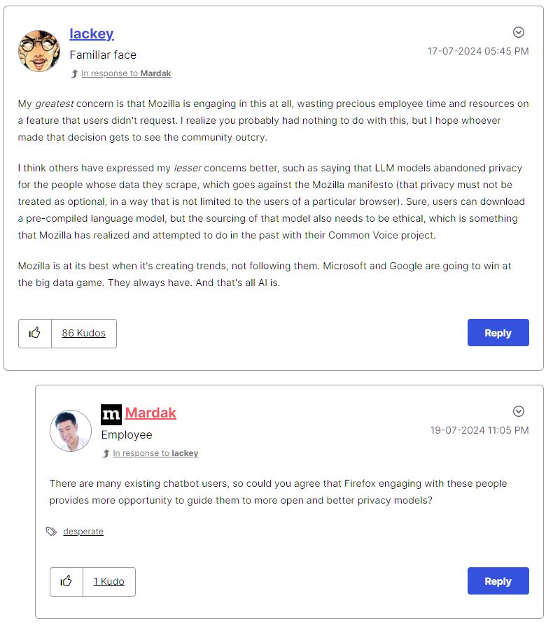 Firefox feedback forum reply screenshot, showing only one example of their representative's disconnected, weird replies. There's a character limit, so I must summarize. A user named lackey expresses concern that Mozilla is wasting precious time and resources on a feature most users don't want, and hopes that whoever made that decision will see the community outcry. They emphasize how integrating AI (which at the time was NOT the idealized version but connected to all the big business AIs) breaks the Mozilla manifesto. And that Mozilla are at their best when they're creating trends, not chasing them.

The Mozilla representative Mardak replied, "There are many existing chatbot users, so could you agree that Firefox engaging with these people provides more opportunity to guide them to more open and better privacy models?"