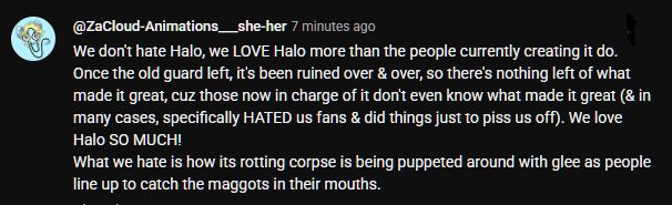 Screenshot of a YouTube comment by ZaCloud Animations, she/her, which reads: We don't hate Halo, we LOVE Halo more than the people currently creating it do. Once the old guard left, it's been ruined over and over, so there's nothing left of what made it great, cuz those now in charge of it don't even know what made it great (and in many cases, specifically HATED us fans and did things just to piss us off). We love Halo SO MUCH!
What we hate is how its rotting corpse is being puppeted around with glee as people line up to catch the maggots in their mouths.