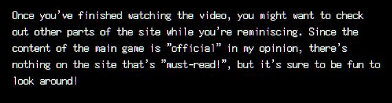 English text: Once you've finished watching the video, you might want to check out other parts of the site while you're reminiscing. Since the content of the main game is "official" in my opinion, there's nothing on the site that's "must-read!", but it's sure to be fun to look around!