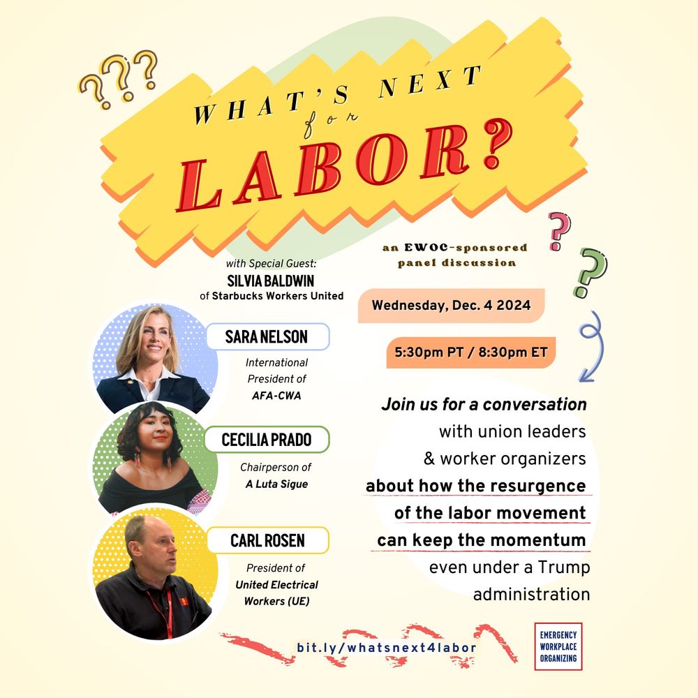 What's Next for Labor? An EWOC-sponsored panel discussion.
Wednesday, Dec. 4, 2024
5:30 p.m. PT / 8:30 p.m. ET

Join us for a conversation with union leaders and worker-organizers about how the resurgence of the labor movement can keep the momentum even under a Trump administration.

Sara Nelson, international president of AFA-CWA
Cecilia Prado, chairperson of A Luta Sigue
Carl Rosen, president of United Electrical Workers (UE)
with special guest Silvia Baldwin of Starbucks Workers United

https://bit.ly/whatsnext4labor