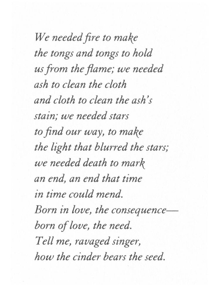 Untitled poem number two, by Susan Stewart, from her book "The Forest"

We needed fire to make
the tongs and tongs to hold
us from the flame; we needed
ash to clean the cloth
and cloth to clean the ash's
stain; we needed stars
to find our way, to make
the light that blurred the stars;
we needed death to mark
an end, an end that time
in time could mend.
Born in love, the consequence—
born of love, the need.
Tell me, ravaged singer,
how the cinder bears the seed.