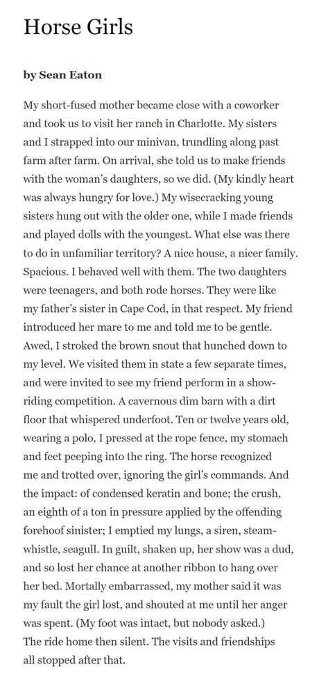 Horse Girls
by Sean Eaton

My short-fused mother became close with a coworker
and took us to visit her ranch in Charlotte. My sisters
and I strapped into our minivan, trundling along past
farm after farm. On arrival, she told us to make friends
with the woman’s daughters, so we did. (My kindly heart
was always hungry for love.) My wisecracking young
sisters hung out with the older one, while I made friends
and played dolls with the youngest. What else was there
to do in unfamiliar territory? A nice house, a nicer family.
Spacious. I behaved well with them. The two daughters
were teenagers, and both rode horses. They were like
my father’s sister in Cape Cod, in that respect. My friend
introduced her mare to me and told me to be gentle.
Awed, I stroked the brown snout that hunched down to
my level. We visited them in state a few separate times,
and were invited to see my friend perform in a show-
riding competition. A cavernous dim barn with a dirt
floor that whispered underfoot. Ten or twelve years old,
wearing a polo, I pressed at the rope fence, my stomach
and feet peeping into the ring. The horse recognized
me and trotted over, ignoring the girl’s commands. And
the impact: of condensed keratin and bone; the crush,
an eighth of a ton in pressure applied by the offending
forehoof sinister; I emptied my lungs, a siren, steam-
whistle, seagull. In guilt, shaken up, her show was a dud,
and so lost her chance at another ribbon to hang over
her bed. Mortally embarrassed, my mother said it was
my fault the girl lost, and shouted at me until her anger
was spent. (My foot was intact, but nobody asked.)
The ride home then silent. The visits and friendships
all stopped after that.