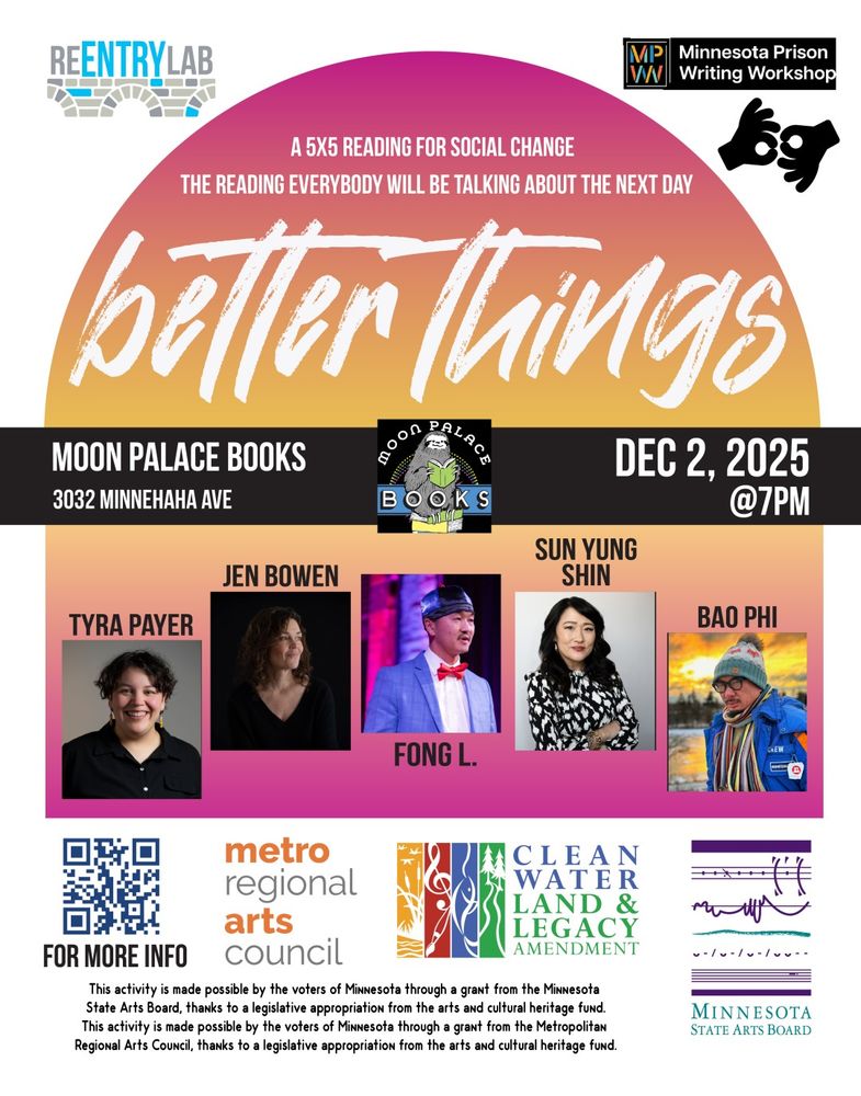 Flyer with text reading: “Better Things - a 5x5 reading for social change - the reading everybody will be talking about the next day. Moon Palace Books, 3032 Minnehaha Avenue, December 2nd, 2025, 7 pm.” Small photos of each of five readers, labeled by name: Tyra Payer, Jen Bowen, Fong L., Sun Yung Shin, and Bao Phi.