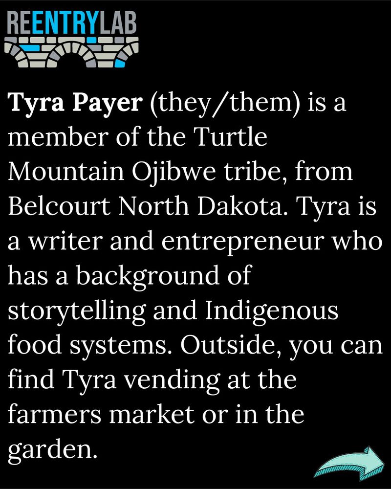 Text reads: Tyra Payer (they/them) is a member of the Turtle Mountain Ojibwe tribe, from Belcourt North Dakota. Tyra is a writer and entrepreneur who has a background of storytelling and Indigenous food systems. Outside, you can find Tyra vending at the farmers market or in the garden.