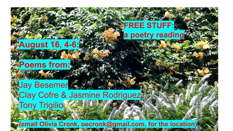 an e-flyer for the poetry reading mentioned in the post. against a background of backyard flowering shrubs, the following text is presented: “FREE STUFF:
a poetry reading
August 16, 4-6:
Poems from:
Jay Besemer
Clay Cofre & Jasmine Rodriguez
Tony Trigilio
email Olivia Cronk, oecronk@gmail.com, for the location)”