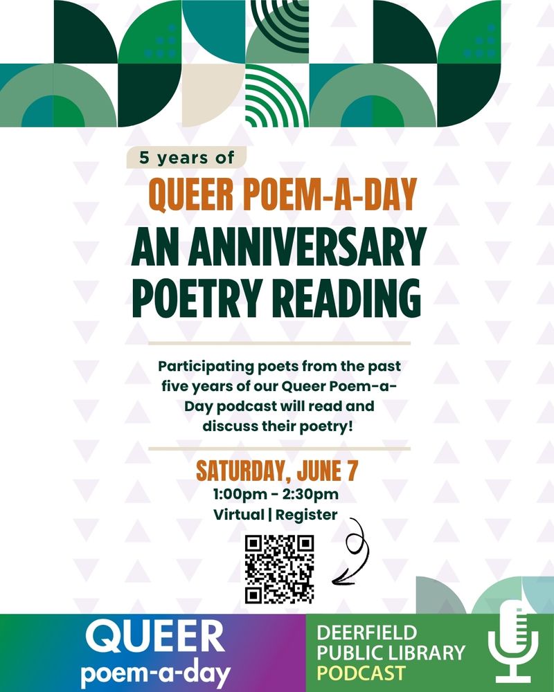 5 years of
QUEER POEM-A-DAY AN ANNIVERSARY POETRY READING
Participating poets from the past five years of our Queer Poem-a-Day podcast will read and discuss their poetry!
SATURDAY, JUNE 7 1:00pm - 2:30pm
Virtual | Register
