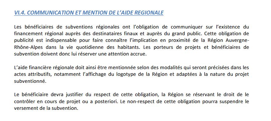 VI.4. COMMUNICATION ET MENTION DE L’AIDE REGIONALE
Les bénéficiaires de subventions régionales ont l’obligation de communiquer sur l’existence du
financement régional auprès des destinataires finaux et auprès du grand public. Cette obligation de
publicité est indispensable pour faire connaître l’implication en proximité de la Région Auvergne-
Rhône-Alpes dans la vie quotidienne des habitants. Les porteurs de projets et bénéficiaires de
subvention doivent donc lui réserver une attention accrue.
L’aide financière régionale doit ainsi être mentionnée selon des modalités qui seront précisées dans les
actes attributifs, notamment l’affichage du logotype de la Région et adaptées à la nature du projet
subventionné.
Le bénéficiaire devra justifier du respect de cette obligation, la Région se réservant le droit de le
contrôler en cours de projet ou a posteriori. Le non-respect de cette obligation pourra suspendre le
versement de la subvention