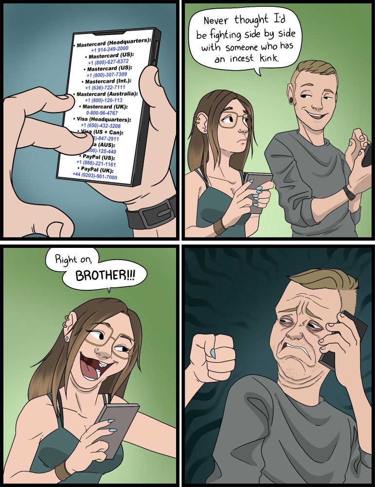 A comic. 
Panel 1: A pair of hands scrolling on a phone with a list of phone numbers:
Mastercard (Headquarters): +1 914-249-2000
• Mastercard (US): +1 (800)-627-8372
• Mastercard (US): +1 (800)-307-7309
• Mastercard (Int.): +1 (636)-722-7111|
• Mastercard (Australia): +1 (800)-120-113
• Mastercard (UK): 0-800-96-4767
• Visa (Headquarters): +1 (650)-432-3208
• Visa (US + Can): +1 (808)-847-2911
• Visa (AUS): +1 (800)-125-440
• PayPal (US): +1 (888)-221-1161
• PayPal (UK): +44 (0203)-901-7000

Panel 2:  A lady and a guy on their phones looking at each other. The guy says to the girl "Never thought I'd be fighting side by side with someone who has an incest kink."

Panel 3:
The with an arm outstretched and saying "Right on, BROTHER!!!"

Panel 4:
The guy is looking at her fist, visibly distraught. 