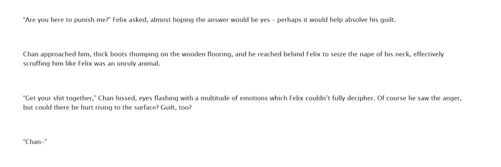 Screenshot of AO3 fanfic. Quote:

“Are you here to punish me?” Felix asked, almost hoping the answer would be yes – perhaps it would help absolve his guilt.

 

Chan approached him, thick boots thumping on the wooden flooring, and he reached behind Felix to seize the nape of his neck, effectively scruffing him like Felix was an unruly animal.

 

“Get your shit together,” Chan hissed, eyes flashing with a multitude of emotions which Felix couldn’t fully decipher. Of course he saw the anger, but could there be hurt rising to the surface? Guilt, too?

 

“Chan-”