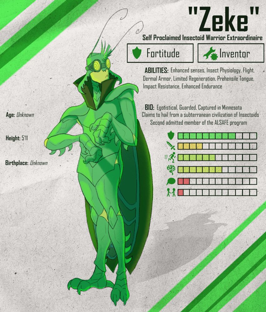 Reference Sheet of a humanoid green insect man. Text reads as follows: "Zeke" Self proclaimed insectoid warrior extraordinaire. Fortitude. Inventor.
Age: Unknown. Height: 5'11. Birthplace: Unknown. Abilities: Enhanced senses, insect physiology, flight, dermal armor, limited regeneration, prehensile tongue, impact resistance, enhanced endurance. Bio: Egotistical, guarded, captured in Minnesota. Claims to hail from a subterranean civilization of Insectoids. Second admitted member of the ALSAFE program.
