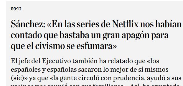 Titular: 
Sánchez: «En las series de Netflix nos habían contado que bastaba un gran apagón para que el civismo se esfumara»
El jefe del Ejecutivo también ha relatado que «los españoles y españolas sacaron lo mejor de sí mismos (sic)» ya que «la gente circuló con prudencia, ayudó a sus vecinos y se reunió con sus familiares». Así, ha apuntado que «la sociedad española demostró su grandeza», y que «hubo menos delitos».