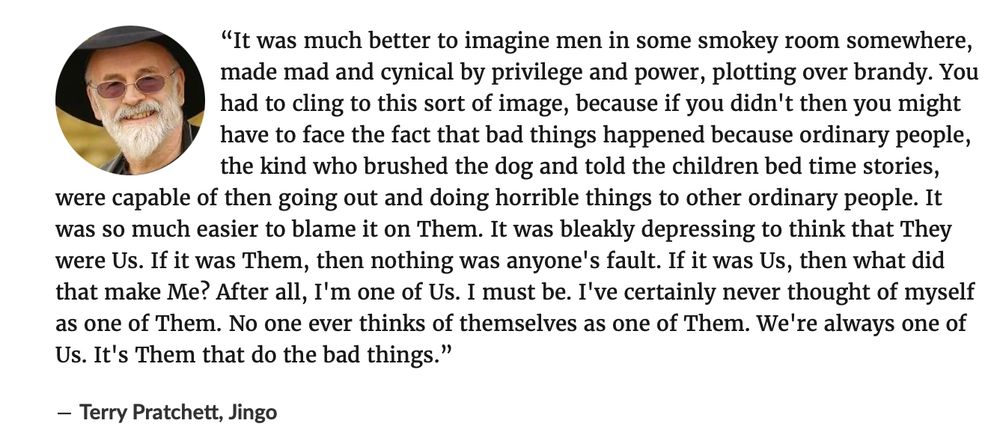 “It was much better to imagine men in some smokey room somewhere, made mad and cynical by privilege and power, plotting over brandy. You had to cling to this sort of image, because if you didn't then you might have to face the fact that bad things happened because ordinary people, the kind who brushed the dog and told the children bed time stories, were capable of then going out and doing horrible things to other ordinary people. It was so much easier to blame it on Them. It was bleakly depressing to think that They were Us. If it was Them, then nothing was anyone's fault. If it was Us, then what did that make Me? After all, I'm one of Us. I must be. I've certainly never thought of myself as one of Them. No one ever thinks of themselves as one of Them. We're always one of Us. It's Them that do the bad things.” ― Terry Pratchett, Jingo