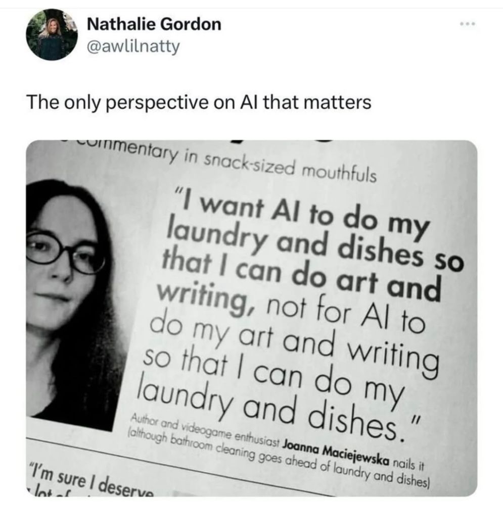 “I want AI to do my laundry and dishes so that I can do art and writing, not for AI to do my art and writing so that I can do my laundry and dishes.” Joanna Maciejewska