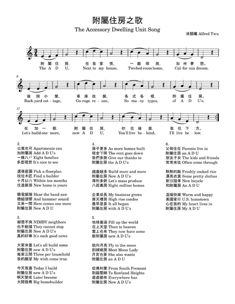 Sheet music for
附屬住房之歌 The Accessory Dwelling Unit Song
涂顥曦 Alfred Twu

附屬住房 The A D U
在我家旁 Next to my house
一廰兩房 Two bedroom home
加州夢想 Cal'fornia dream

後院小屋 Backyard cottage
車庫改裝 Garage reuse
各式各樣 So many types
附屬住房 of A D U's

在加一個 Let's build one more
附屬住房 new A D U
我住後面 You'll live behind
他住下方 I'll live below

-


2.
公寓也可 Apartments can
加附屬房 Add A D U's
一棟八戶 Eight families
多麼理想 It's nice to see

選張藍圖 Pick a floorplan
找位木匠 Find a builder
十月以內 Within ten months
住進新房 New home is yours

聽電鋸聲 Hear the band saw
聽鎚頭響 And hammer sound
又來一間 Here comes one more
附屬住房 New A D U

3.
鄰居不爽 NIMBY neighbors
也不能擋 They cannot stop
附屬住房 New A D U's
真的好棒 It's such good news

大家來蓋 Let's all build some
附屬住房 new A D U's
每家三間 Three per household
我的願望 My wish come true

今天我蓋 Today I build
附屬住房 new A D U's
明天變成 Later become
大開發商 Big homebuilder


4.
房子更多 As more homes built
租金下降 The rent goes down
我們多謝 Give our thanks to
附屬住房 the A D U's

越蓋越多 Build more and more
附屬住房 New A D U's
薄利多銷 Let's mass produce
八百萬房 Eight million homes

企業成長 My business grows
摩天樓房 High rise condos
最早是靠 It all began
附屬住房 with A D U's


5.
地球蓋滿 Fill up the world
在上天堂 Then to heaven
雲上也有 They'll now have some
新附屬房 new A D U's

航向月亮 Fly to the moon
到嫦娥房 Meet Moon Lady
月宮也要 She also wants
附屬住房 an A D U

從佛利蒙 From South Fremont
到羅蘭剛 To Rowland Heights
處處都有 Everywhere has
附屬住房 New A D U's


6.
父母住在 Parents live in
附屬住房 an A D U
朋友子女 The kids and friends
常常來往 Often come through

熱熱的飯 Freshly cooked rice
漂亮衣裳 Some pretty clothes
新腳踏車 New bicycle
和附屬房 An A D U

溫暖快樂 Warm and happy
美國家鄉 U.S. hometown
心在我的 My heart lives in
附屬住房 My A D U