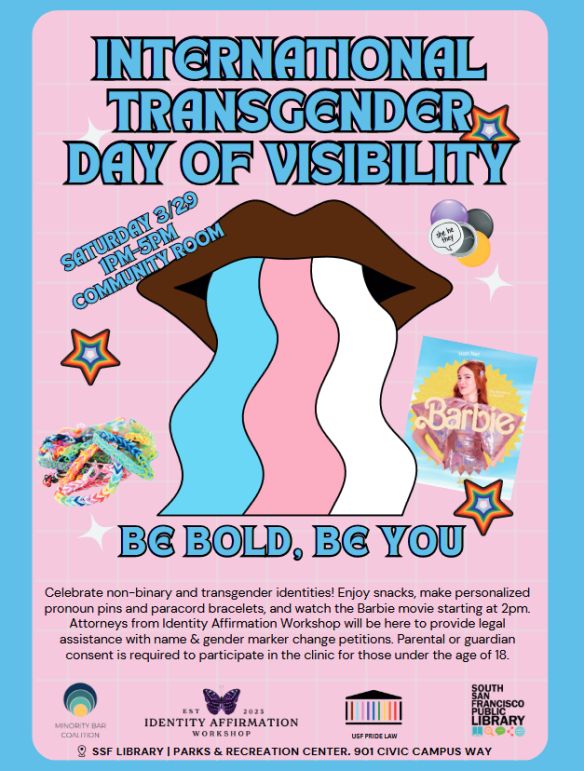 International Transgender Day of Visibility

Next date: Saturday, March 29, 2025 | 01:00 PM to 05:00 PM  Community Room
Celebrate non-binary and transgender identities! Enjoy snacks, make personalized pronoun pins and paracord bracelets, and watch the Barbie movie starting at 2pm. Attorneys from Identity Affirmation Workshop will be here to provide legal assistance with name & gender marker change petitions.
 
Parental or guardian consent is required to participate in the clinic for those under the age of 18. 

Logos for Minority  Bar coalition, Identity Affirmation Workshop, USF Pride Law, South San Francisco Public Library.  SSF Library Parks and recreation center, 901 Civic Center Way