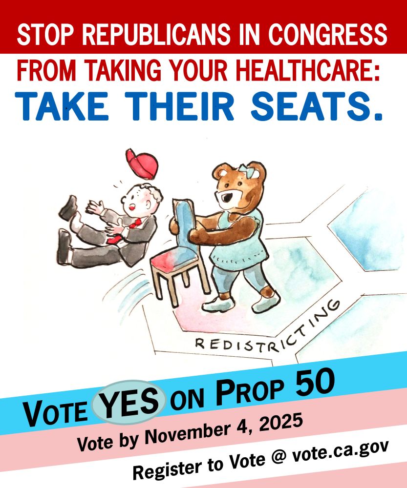 Stop Republicans in Congress from Taking Your Healthcare:
Take Their Seats.
Cartoon of a bear wearing blue pulling a chair out from under a Republican congressman, whose red hat is flying off as he falls. The chair is red at one edge but turning blue.  In the background are hexagons shaded pink on one side and fading to blue on the other.
Vote Yes on Prop 50
Vote by November 4, 2025
Register to vote at vote.ca.gov