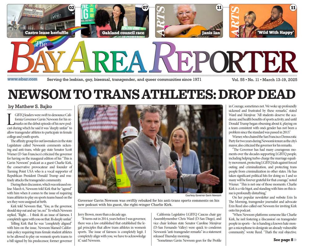 Front page of Bay Area Reporter for March 13-18, 2025. Headline: Newsom to Trans Athletes: Drop Dead

by Matthew S. Bajko
LGBTQ leaders were swift to denounce California Governor Gavin Newsom for his remarks on the debut episode of his new podcast during which he said it was “deeply unfair” to allow transgender athletes to participate in female college and youth sports.
The affinity group for out lawmakers in the state Legislature called Newsom’s comments sickening and anti-trans, while gay state Senator Scott Wiener (D-San Francisco) criticized the governor for having on the inaugural edition of his “This is Gavin Newsom” podcast as a guest Charlie Kirk, the conservative provocateur and founder of
Turning Point USA who is a vocal supporter of Republican President Donald Trump and routinely attacks the transgender community.
During their discussion, which was released online March 6, Newsom told Kirk that he “agreed” with him when it comes to the issue of requiring trans athletes to play on sports teams based on the sex they were assigned at birth.
Kirk told Newsom that, “You, as the governor, should step out and say ‘no, no.’” To which Newsom replied, “Right… I think it’s an issue of fairness. I completely agree with you on that. It’s deeply unfair.”
Telling Kirk that he was “completely aligned” with him on the issue, Newsom blamed California’s policy requiring trans female student athletes to be allowed to play on women’s sports teams to a bill signed by his predecessor, former governor Jerry Brown, more than a decade ago.
“It turns out in 2014, years before I was governor, there was a law established that established the legal principles that allow trans athletes in women’s sports. The issue of fairness is completely legit. I completely align with you, we have to acknowledge it,” said Newsom.
California Legislative LGBTQ Caucus chair gay Assemblymember Chris Ward (D-San Diego), and vice chair lesbian state Senator Caroline Menjivar (D-San Fernando Valley) were qu…