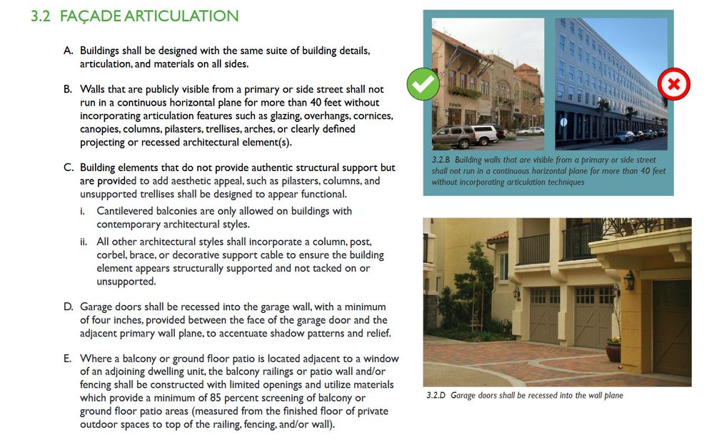 3.2 FAÇADE ARTICULATION
A. Buildings shall be designed with the same suite of building details,
articulation, and materials on all sides.
B. Walls that are publicly visible from a primary or side street shall not
run in a continuous horizontal plane for more than 40 feet without
incorporating articulation features such as glazing, overhangs, cornices,
canopies, columns, pilasters, trellises, arches, or clearly defined
projecting or recessed architectural element(s).
C. Building elements that do not provide authentic structural support but
are provided to add aesthetic appeal, such as pilasters, columns, and
unsupported trellises shall be designed to appear functional.
i. Cantilevered balconies are only allowed on buildings with
contemporary architectural styles.
ii. All other architectural styles shall incorporate a column, post,
corbel, brace, or decorative support cable to ensure the building
element appears structurally supported and not tacked on or
unsupported.
D. Garage doors shall be recessed into the garage wall, with a minimum
of four inches, provided between the face of the garage door and the
adjacent primary wall plane, to accentuate shadow patterns and relief.
E. Where a balcony or ground floor patio is located adjacent to a window
of an adjoining dwelling unit, the balcony railings or patio wall and/or
fencing shall be constructed with limited openings and utilize materials
which provide a minimum of 85 percent screening of balcony or
ground floor patio areas (measured from the finished floor of private
outdoor spaces to top of the railing, fencing, and/or wall). 3.2.B Building walls that are visible from a primary or side street
shall not run in a continuous horizontal plane for more than 40 feet
without incorporating articulation technique. Photos of articulated building and a flat wall, and recessed garage doors