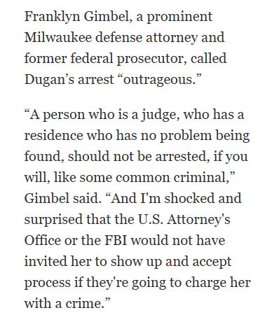 Milwaukee Journal Sentinel clip: "Multiple Milwaukee County judges confirmed that the arrest took place at the courthouse.

Franklyn Gimbel, a prominent Milwaukee defense attorney and former federal prosecutor, called Dugan’s arrest “outrageous.”

“A person who is a judge, who has a residence who has no problem being found, should not be arrested, if you will, like some common criminal,” Gimbel said. “And I'm shocked and surprised that the U.S. Attorney's Office or the FBI would not have invited her to show up and accept process if they're going to charge her with a crime.”