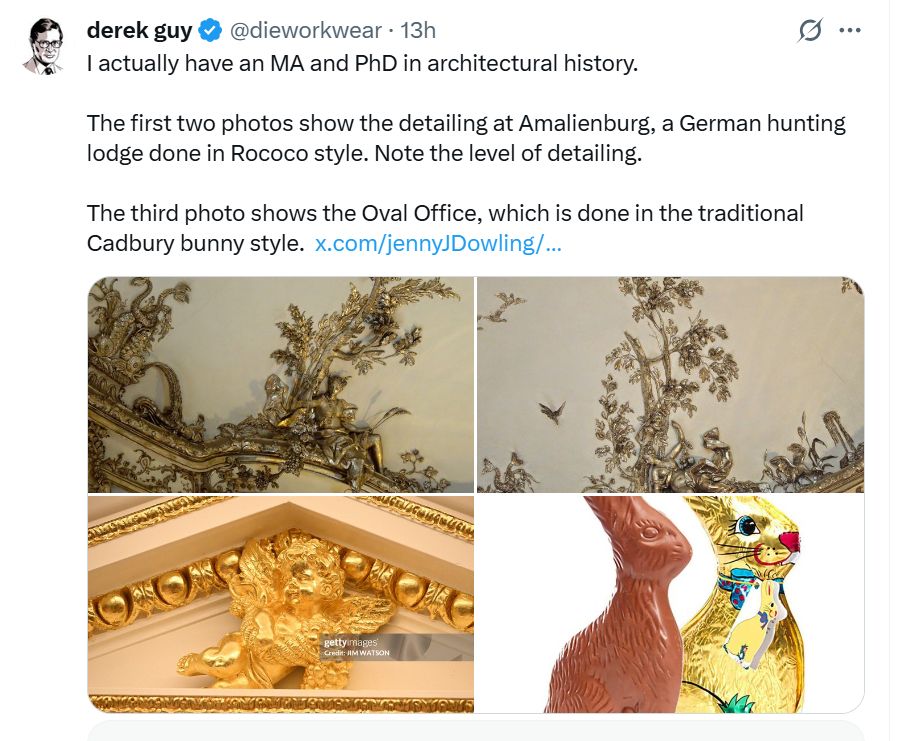 X post by Derek Guy with four photos (two ornate ceiling decorations, one close-up of an ugly gold Cupid, one of Cadbury Easter bunnies with and without gold foil) and following text not counting link to now-absent post: "derek guy @dieworkwear
·
13h
I actually have an MA and PhD in architectural history.

The first two photos show the detailing at Amalienburg, a German hunting lodge done in Rococo style. Note the level of detailing.

The third photo shows the Oval Office, which is done in the traditional Cadbury bunny style."