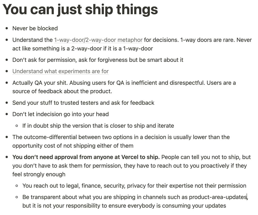 # You can just ship things

- Never be blocked
- Understand the [1-way-door/2-way-door metaphor](https://shit.management/one-way-and-two-way-door-decisions/) for decisions. 1-way doors are rare. Never act like something is a 2-way-door if it is a 1-way-door
- Don’t ask for permission, ask for forgiveness but be smart about it
- [Understand what experiments are for](https://www.notion.so/When-to-experiment-8fd91090ef7a418a9532b9681524fe0b?pvs=21)
- Actually QA your shit. Abusing users for QA is inefficient and disrespectful. Users are a source of feedback about the product
- Send your stuff to trusted testers and ask for feedback
- Don’t let indecision go into your head
    - If in doubt ship the version that is closer to ship and iterate
- The outcome-differential between two options in a decision is usually lower than the opportunity cost of not shipping either of them
- **You don’t need approval from anyone at Vercel to ship.** People can tell you not to ship, but you don’t have to ask them for permission, they have to reach out to you proactively if they feel strongly enough
    - You reach out to legal, finance, security, privacy for their expertise not their permission
    - Be transparent about what you are shipping in channels such as product-area-updates, but it is not your responsibility to ensure everybody is consuming your updates