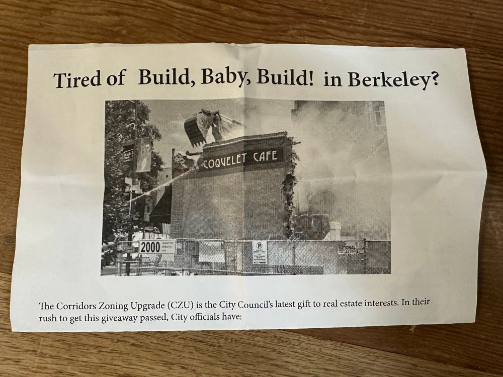 Photo of top half of flyer:
Tired of Build, Baby, Build! in Berkeley?
The Corridors Zoning Upgrade (CZU) is the City Council's latest gift to real estate interests. In their rush to get this giveaway passed, City officials have:...

Includes photo of Coquelet Cafe being demolished. 