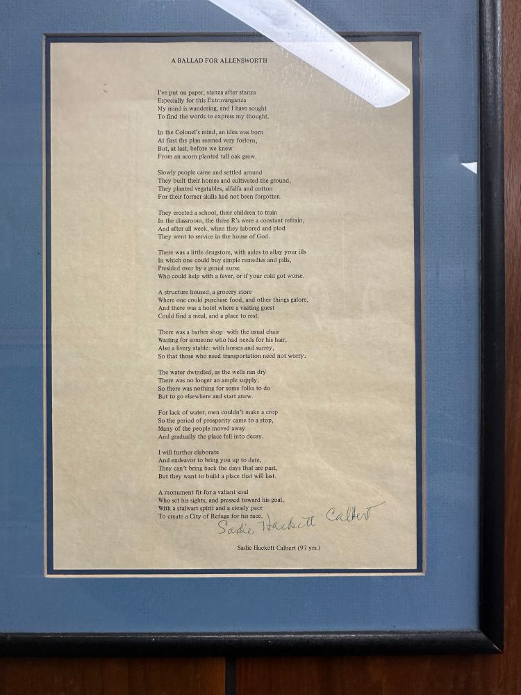 Photo of poem on display: 
A BALLAD FOR ALLENSWORTH
I've put on paper, stanza after stanza Especially for this Extravanganza My mind is wandering, and I have sought To find the words to express my thought.

In the Colonel's mind, an idea was born At first the plan seemed very forlom, But, at last, before we knew From an acorn planted tall oak grew.

Slowly people came and settled around
They built their homes and cultivated the ground, They planted vegatables, alfalfa and cotton For their former skills had not been forgotten.

They erected a school, their children to train In the classroom, the three R's were a constant refrain, And after all week, when they labored and plod They went to service in the house of God.

There was a little drugstore, with aides to allay your ills In which one could buy simple remedies and pills,
Presided over by a genial nurse
Who could help with a fever, or if your cold got worse.

A structure housed, a grocery store
Where one could purchase food, and other things galore, And there was a hotel where a visiting guest Could find a meal, and a place to rest.

There was a barber shop: with the usual chair Waiting for someone who had needs for his hair, Also a livery stable: with horses and surrey, So that those who need transportation need not worry.

The water dwindled, as the wells ran dry There was no longer an ample supply, So there was nothing for some folks to do But to go elsewhere and start anew.

For lack of water, men couldn't make a crop So the period of prosperity came to a stop, Many of the people moved away And gradually the place fell into decay.
I will further elaborate

And endeavor to bring you up to date, They can't bring back the days that are past, But they want to build a place that will last.

A monument fit for a valiant soul
Who set his sights, and pressed toward his goal, With a stalwart spirit and a steady pace To create a City of Refuge for his race.

Sadie Hackett Calbert (97 yrs.)