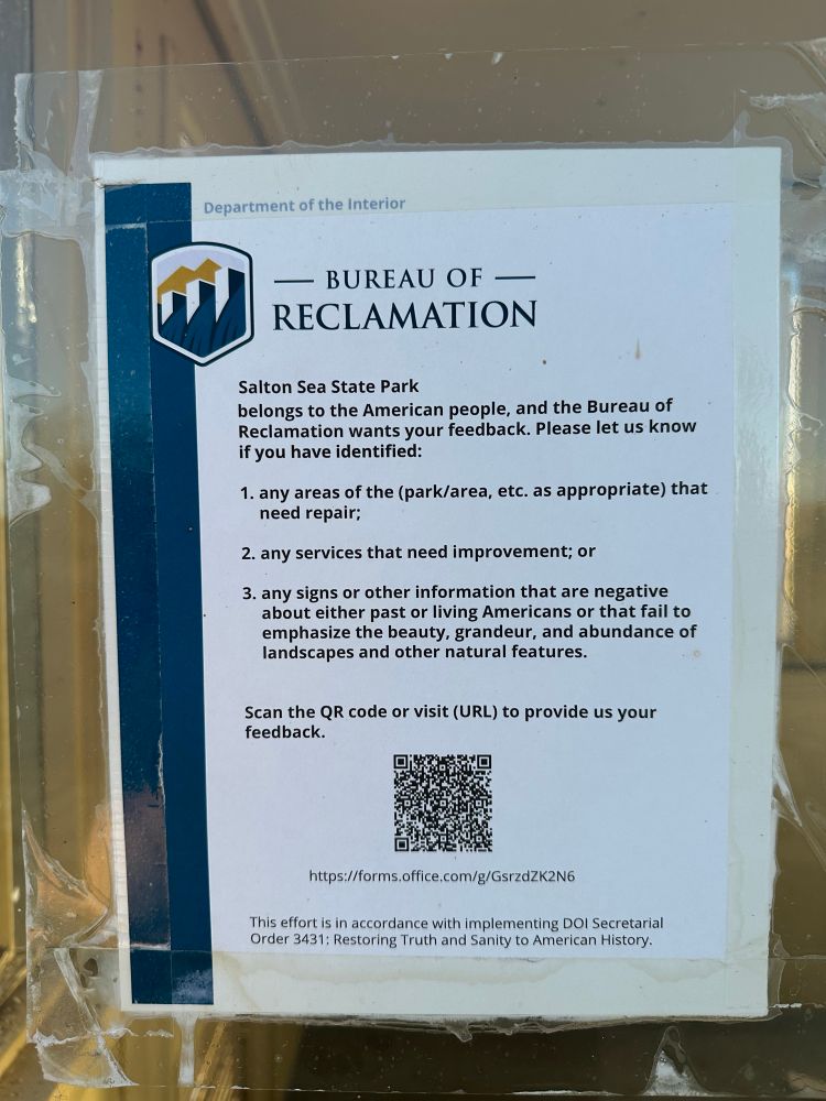 Photo of printed page taped to window: Department of the Interior
BUREAU OF RECLAMATION
Salton Sea State Park
belongs to the American people, and the Bureau of Reclamation wants your feedback. Please let us know if you have identified:
1. any areas of the (park/area, etc. as appropriate) that need repair;
2. any services that need improvement; or
3. any signs or other information that are negative about either past or living Americans or that fail to emphasize the beauty, grandeur, and abundance of landscapes and other natural features.
Scan the QR code or visit (URL) to provide us your feedback.
https://forms.office.com/g/GsrzdZK2N6
This effort is in accordance with implementing DOl Secretarial Order 3431: Restoring Truth and Sanity to American History.