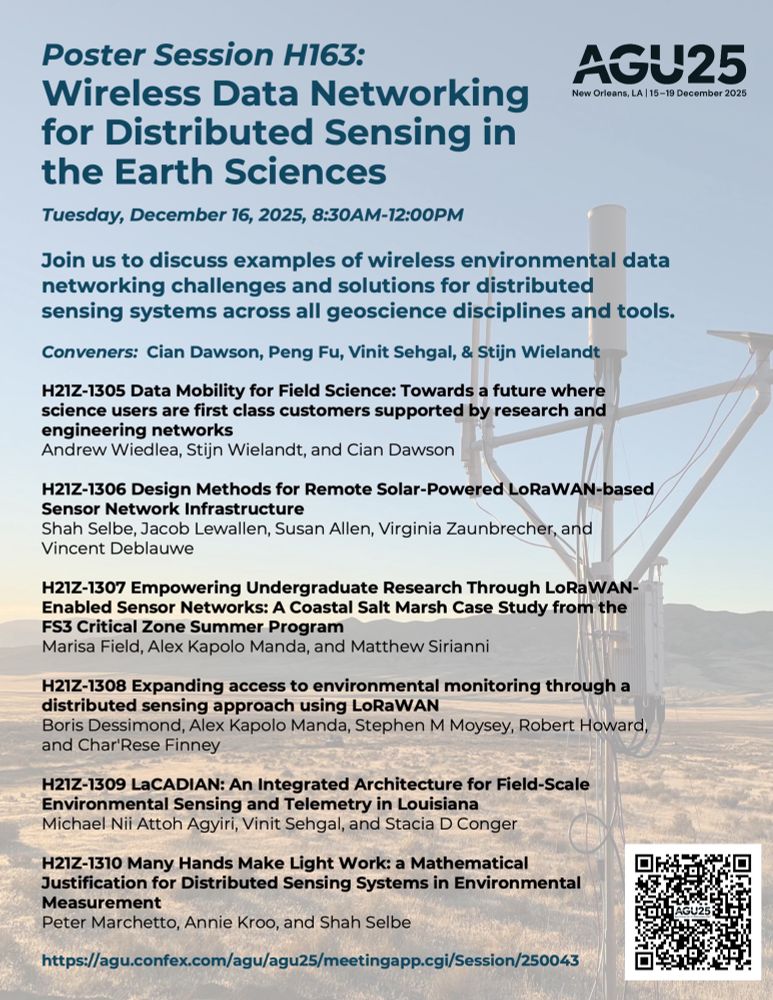 Poster Session H163:
Wireless Data Networking for Distributed Sensing in the Earth Sciences

AGU25
New Orleans, LA | 15-19 December 2025
Tuesday, December 16, 2025, 8:30AM-12:00PM

Join us to discuss examples of wireless environmental data networking challenges and solutions for distributed sensing systems across all geoscience disciplines and tools.

Conveners: Cian Dawson, Peng Fu, Vinit Sehgal, & Stijn Wielandt

H21Z-1305 Data Mobility for Field Science: Towards a future where science users are first class customers supported by research and engineering networks
Andrew Wiedlea, Stijn Wielandt, and Cian Dawson

H21Z-1306 Design Methods for Remote Solar-Powered LoRaWAN-based
Sensor Network Infrastructure
Shah Selbe, Jacob Lewallen, Susan Allen, Virginia Zaunbrecher, and
Vincent Deblauwe

H21Z-1307 Empowering Undergraduate Research Through LoRaWAN-Enabled Sensor Networks: A Coastal Salt Marsh Case Study from the
FS3 Critical Zone Summer Program
Marisa Field, Alex Kapolo Manda, and Matthew Sirianni

H21Z-1308 Expanding access to environmental monitoring through a distributed sensing approach using LoRaWAN
Boris Dessimond, Alex Kapolo Manda, Stephen M Moysey, Robert Howard and Char'Rese Finney

H21Z-1309 LaCADIAN: An Integrated Architecture for Field-Scale Environmental Sensing and Telemetry in Louisiana
Michael Nii Attoh Agyiri, Vinit Sehgal, and Stacia D Conger 

H21Z-1310 Many Hands Make Light Work: a Mathematical Justification for Distributed Sensing Systems in Environmental
Measurement
Peter Marchetto, Annie Kroo, and Shah Selbe
https://agu.confex.com/agu/agu25/meetingapp.cgi/Session/250043