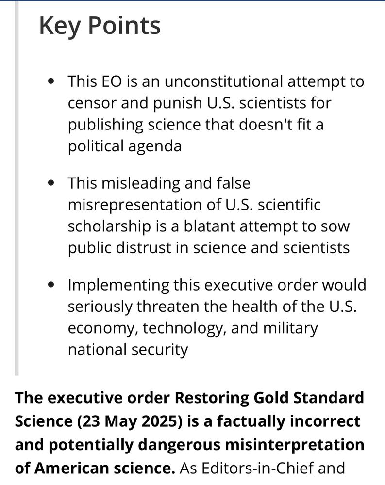 Screenshot of text excerpt: Key Points • This EO is an unconstitutional attempt to censor and punish U.S. scientists for publishing science that doesn't fit a political agenda • This misleading and false misrepresentation of U.S. scientific scholarship is a blatant attempt to sow public distrust in science and scientists • Implementing this executive order would seriously threaten the health of the U.S. economy, technology, and military national security The executive order Restoring Gold Standard Science (23 May 2025) is a factually incorrect and potentially dangerous misinterpretation of American science. As Editors-in-Chief and