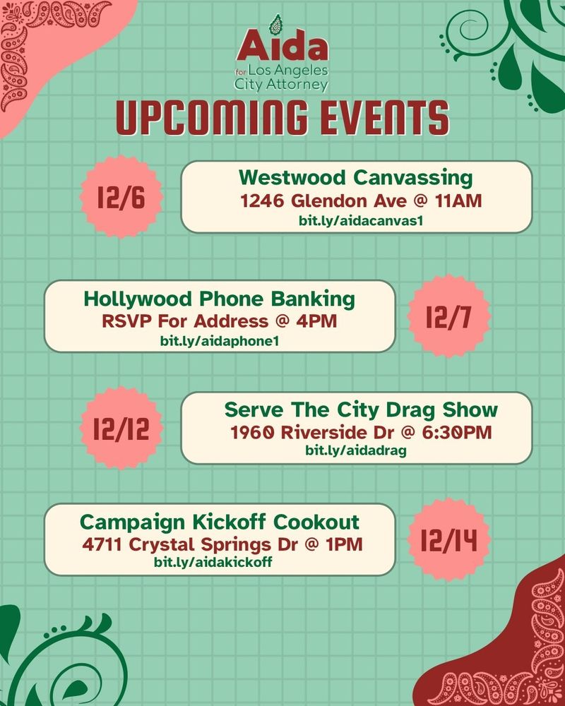 Flyer from Aida for LA City Attorney. Upcoming events. 
12/6 Westwood canvassing. 1246 Glendon Ave @ 11 AM. 

12/7 Hollywood Phone banking. RSVP for address @ 4 PM. bit.ly/aidaphone1

12/12 Serve the City Drag Show. 1960 Riverside Dr @ 6:30 PM. 

12/14 Campaign Kickoff Cookout. 4711 Crystal Springs Dr @ 1 PM. 