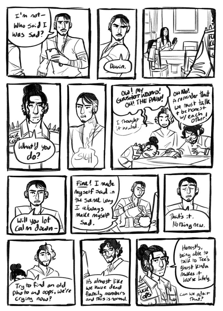 Black and white comic page. Panel 1: Fenuxe looks nervous as he looks up from reading another one of the bags. "I'm not--who said I was sad?" Panel 2: Fenuxe leans back with a slight frown. "Davin." Panel 3: Fenuxe's husband, Davin sits at the kitchen table of the other side of the room. He is holding a cup of coffee and is reading on his phone. He looks up at Fenuxe with a small smile. Panel 4: Saltir looks over at his brother with a softened expression. "What'd you do?" Panel 5: Fenuxe sighs and looks off to the side, still looking a little nervous. Panel 6: Saltir has cartoonishly thrown himself on the island, groaning and holding his stomach in pain. Virago holds onto Saltir with his hand over their chest as they pretend to look sad. Kira is in the background looking confused. Saltir says, "Ow! My gunshot wound! OH! The pain!" as Virago adds, "Oh no! A reminder that we must talk and be honest with each other!". Kira mutters, "I thought it healed." Panel 7: Fenuxe rolls his eyes. "Will you lot calm down--" Panel 8: Fenuxe pours water into the tea bot from the kettle as he talks. "Fine! I made myself sad in the same way I've always make myself sad." Panel 9: Fenuxe signs, looking frustrated. "That's it! Nothing new!" Panel 10: Kira smiles with an empathetic expression. "Try to find an old photo and oops, we're crying now?" Panel 11: Virago looks over with a soft smile. "It's almost like we have dead family members and this is normal." Panel 12: Saltir looks a little sad but smiles. "Honestly, being able to talk to Tee's ghost kinda makes it worse lately. Can we admit that?"