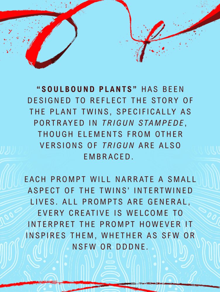 “Soulbound Plants” has been designed to reflect the story of the plant twins, specifically as portrayed in Trigun Stampede, though elements from other versions of Trigun are also embraced. Each prompt will narrate a small aspect of the twins’ intertwined lives. All prompts are general, every creative is welcome to interpret the prompt however it inspires them, whether as SFW or NSFW or DDDNE.