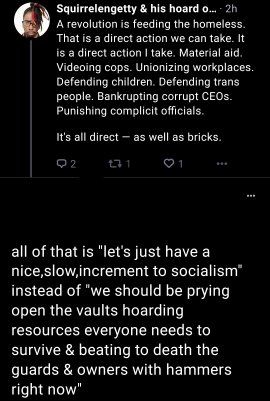 Me: "A revolution is feeding the homeless. That is a direct action we can take. It is a direct action I can take. Material aid. Videoing cops. Unionizing workplaces. Defending children. Defending trans people. Bankrupt and corrupt CEOs. Punishing complicit officials.

It's all direct — as well as bricks."

User: "all of that is "let's just have a nice slow increment to socialism" instead of "we should be prying open the vaults hoarding resources everyone needs to survive in beating to death the guards and owners with hammers right now"