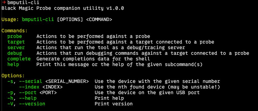 Command line output of bmputil when invoked with no parameters.

-> bmputil-cli       
Black Magic Probe companion utility v1.0.0

Usage: bmputil-cli [OPTIONS] <COMMAND>

Commands:
  probe     Actions to be performed against a probe
  target    Actions to be performed against a target connected to a probe
  server    Actions that run the tool as a debug/tracing server
  debug     Actions that run debugging commands against a target connected to a probe
  complete  Generate completions data for the shell
  help      Print this message or the help of the given subcommand(s)

Options:
  -s, --serial <SERIAL_NUMBER>  Use the device with the given serial number
      --index <INDEX>           Use the nth found device (may be unstable!)
  -p, --port <PORT>             Use the device on the given USB port
  -h, --help                    Print help
  -V, --version                 Print version