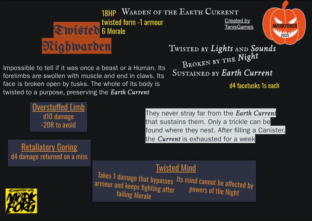 Twisted Nighwarden, Warden of the Earth Current

18HP
twisted form -1 armour
6 Morale

d4 facetusks 1s each

Twisted by Lights and Sounds
Broken by the Night
Sustained by Earth Current

Impossible to tell if it was once a beast or a Human. Its forelimbs are swollen with muscle and end in claws. Its face is broken open by tusks. The whole of its body is twisted to a purpose, preserving the Earth Current

They never stray far from the Earth Current that sustains them. Only a trickle can be found where they nest. After filling a Canister, the Current is exhausted for a week

Overstuffed Limb, d10 damage, -2DR to avoid


Retaliatory Goring, d4 damage returned on a miss

Twisted Mind: Takes 1 damage that bypasses armour and keeps fighting after failing Morale. Its mind cannot be affected by powers of the Night

Created by TanisGames
Compatible with MorkBorg
(a picture of a pumpkin over which are super-imposed the phrase “Morktober2025”)