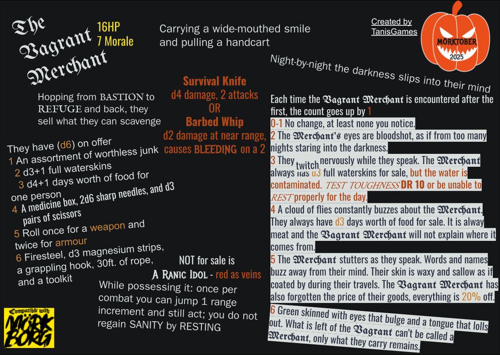 The Vagrant Merchant

16 HP
7 Morale

Hopping from Bastion to Refuge and back, they sell what they can scavenge 
Carrying a wide-mouthed smile and pulling a handcart

Survival Knife d4 damage, 2 attacks
Or
Barbed Whip d2 damage at near range, causes bleeding on a 2

They have (d6) on offer
1 An assortment of worthless junk
2 d3+1 full waterskins
3 d4+1 days worth of food for one person
4 A medicine box, 2d6 sharp needles, and d3 pairs of scissors
5 Roll once for a weapon and twice for armour
6 Firesteel, d3 magnesium strips, a grappling hook, 30ft. of rope, and a toolkit

Not for sale is
A Ranic Idol - red as veins
While possessing it: once per combat you can jump 1 range increment and still act; you do not regain sanity by resting

Night-by-night the darkness slips into their mind
Each time the Vagrant Merchant is encountered after the first, the count goes up by 1
0-1 No change, at least none you notice.
2 The Merchant's eyes are bloodshot, as if from too many nights staring into the darkness.
3 They twitch nervously while they speak. The Merchant always has d3 full waterskins for sale, but the water is contaminated. Test Toughness DR 10 or be unable to Rest properly for the day.
4 A cloud of flies constantly buzzes about the Merchant. They always have d3 days worth of food for sale. It is always meat and the Vagrant Merchant will not explain where it comes  from.
5 The Merchant stutters as they speak. Words and names buzz away from their mind. Their skin is waxy and sallow as if coated during their travels. The Vagrant Merchant has also forgotten the price of their goods, everything is 20% off.
6 Green skinned with eyes that bulge and a tongue that lolls out. What is left of the Vagrant can't be called a Merchant, only what they carry remains.

Created by TanisGames
Morktober 2025
Compatible with Mork Borg