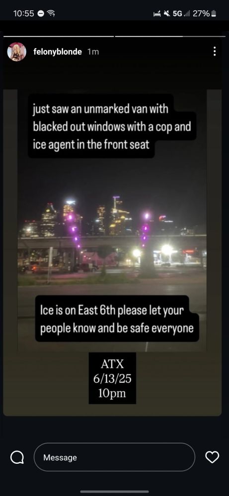 Screencap of insta post: “Just saw an unmarked van with blacked out windows with a cop and an ice agent in the front seat. ICE is on East 6th. Please let your people know and be safe.”

ATX 6/13/25, 10pm. 