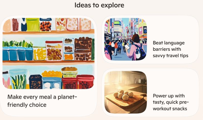 A Microsoft Copilot screenshot. "Ideas to explore" as heading text

Warm tones. More artsy little squares with rounded corners prompting you to "Make every meal a planet-friendly choice" or "Beat language barriers with savvy travel tips." 