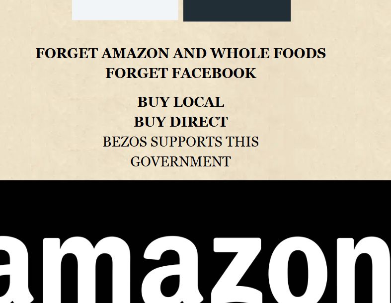 "FORGET AMAZON AND WHOLE FOODS
FORGET FACEBOOK
BUY LOCAL
BUY DIRECT
BEZOS SUPPORTS THIS GOVERNMENT"