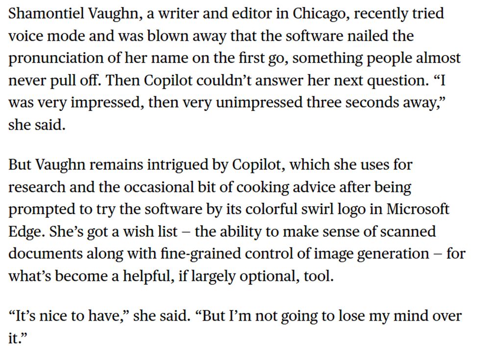 Bloomberg News screenshot: 
'Shamontiel Vaughn, a writer and editor in Chicago, recently tried voice mode and was blown away that the software nailed the pronunciation of her name on the first go, something people almost never pull off. Then Copilot couldn’t answer her next question. “I was very impressed, then very unimpressed three seconds away,” she said.

But Vaughn remains intrigued by Copilot, which she uses for research and the occasional bit of cooking advice after being prompted to try the software by its colorful swirl logo in Microsoft Edge. She’s got a wish list — the ability to make sense of scanned documents along with fine-grained control of image generation — for what’s become a helpful, if largely optional, tool.

“It’s nice to have,” she said. “But I’m not going to lose my mind over it.”'