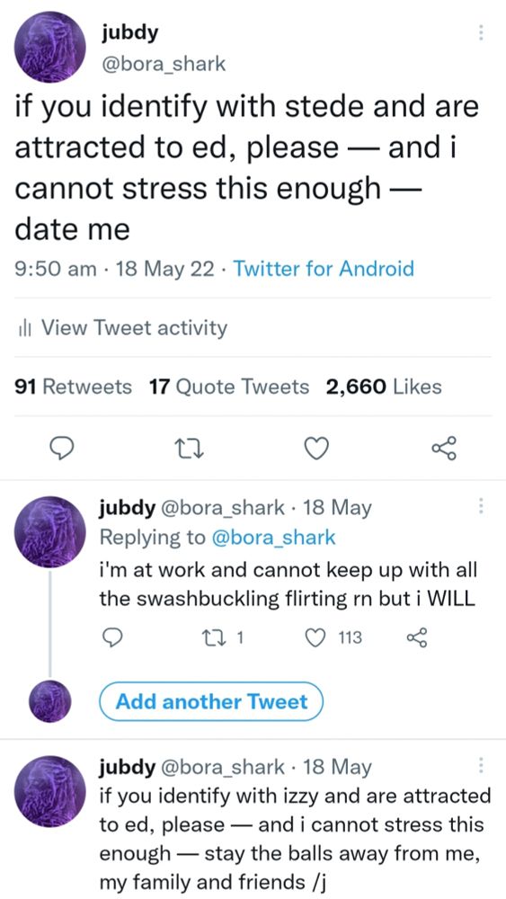 screenshot of three tweets in a thread by me (now-extinct bora_shark) on twitter on 18th may, 2022. first tweet reads; "if you identify with stede and are attracted to ed, please — and i cannot stress this enough — date me" with, at the time, 91 RTs, 17 QTs and 2,660 likes. second tweet: "i'm at work and cannot keep up with all the swashbuckling flirting rn but i WILL" and third tweet, "if you identify with izzy and are attracted to ed, please — and i cannot stress this enough — stay the balls away from me, my family and friends /j"
