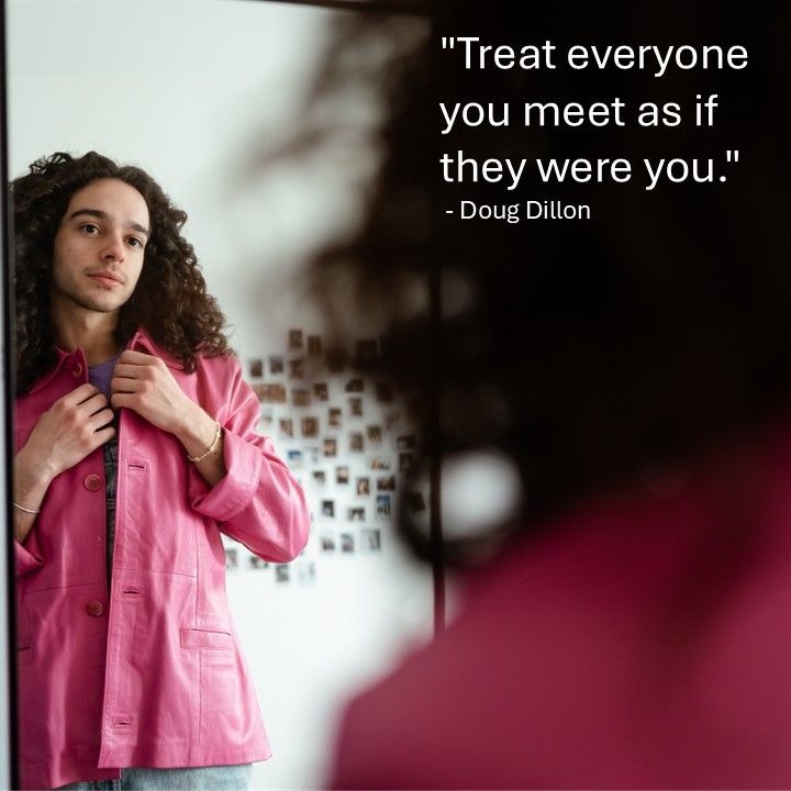 "Treat everyone you meet as if they were you." - Doug Dillon