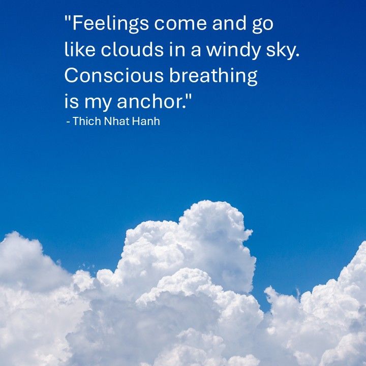 "Feelings come and go like clouds in a windy sky. Conscious breathing is my anchor."
 - Thich Nhat Hanh
